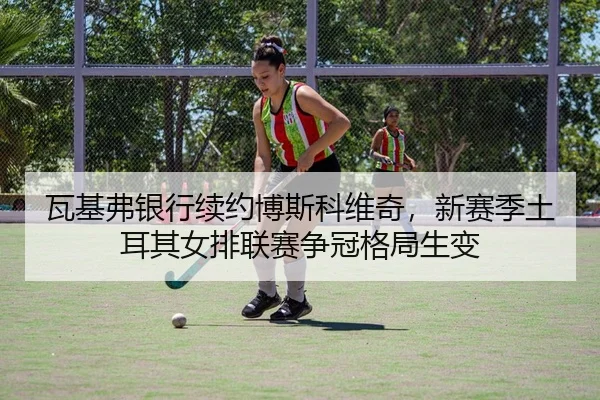 瓦基弗银行续约博斯科维奇，新赛季土耳其女排联赛争冠格局生变